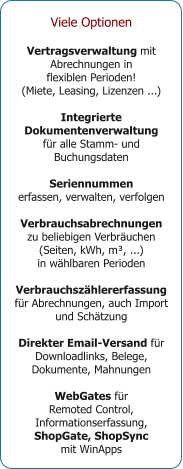Viele Optionen  Vertragsverwaltung mit Abrechnungen in  flexiblen Perioden! (Miete, Leasing, Lizenzen ...)  Integrierte Dokumentenverwaltung für alle Stamm- und Buchungsdaten  Seriennummen erfassen, verwalten, verfolgen  Verbrauchsabrechnungen zu beliebigen Verbräuchen (Seiten, kWh, m³, ...)  in wählbaren Perioden  Verbrauchszählererfassung für Abrechnungen, auch Import und Schätzung  Direkter Email-Versand für Downloadlinks, Belege, Dokumente, Mahnungen  WebGates für  Remoted Control, Informationserfassung,  ShopGate, ShopSync  mit WinApps