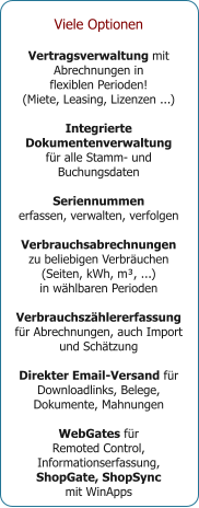 Viele Optionen  Vertragsverwaltung mit Abrechnungen in  flexiblen Perioden! (Miete, Leasing, Lizenzen ...)  Integrierte Dokumentenverwaltung für alle Stamm- und Buchungsdaten  Seriennummen erfassen, verwalten, verfolgen  Verbrauchsabrechnungen zu beliebigen Verbräuchen (Seiten, kWh, m³, ...)  in wählbaren Perioden  Verbrauchszählererfassung für Abrechnungen, auch Import und Schätzung  Direkter Email-Versand für Downloadlinks, Belege, Dokumente, Mahnungen  WebGates für  Remoted Control, Informationserfassung,  ShopGate, ShopSync  mit WinApps